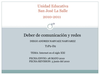 Unidad Educativa San José La Salle2010-2011 3D Deber de comunicación y redes DIEGO ANDRES NARVAEZ NARVAREZ T1P2-D2 TEMA: Internet en el siglo XXI FECHA ENVIO: 28 MAYO 2010FECHA REVISION: 3 junio del 2010 