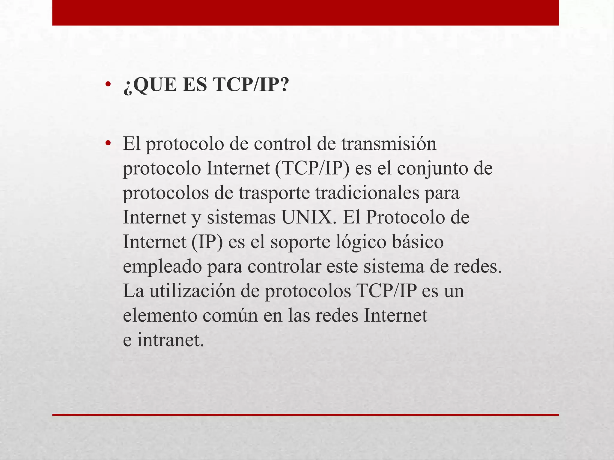 • ¿QUE ES TCP/IP?
• El protocolo de control de transmisión
protocolo Internet (TCP/IP) es el conjunto de
protocolos de trasporte tradicionales para
Internet y sistemas UNIX. El Protocolo de
Internet (IP) es el soporte lógico básico
empleado para controlar este sistema de redes.
La utilización de protocolos TCP/IP es un
elemento común en las redes Internet
e intranet.

 