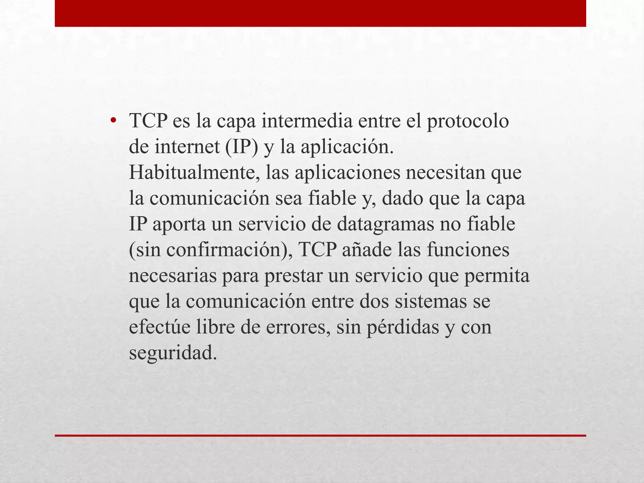• TCP es la capa intermedia entre el protocolo
de internet (IP) y la aplicación.
Habitualmente, las aplicaciones necesitan que
la comunicación sea fiable y, dado que la capa
IP aporta un servicio de datagramas no fiable
(sin confirmación), TCP añade las funciones
necesarias para prestar un servicio que permita
que la comunicación entre dos sistemas se
efectúe libre de errores, sin pérdidas y con
seguridad.

 