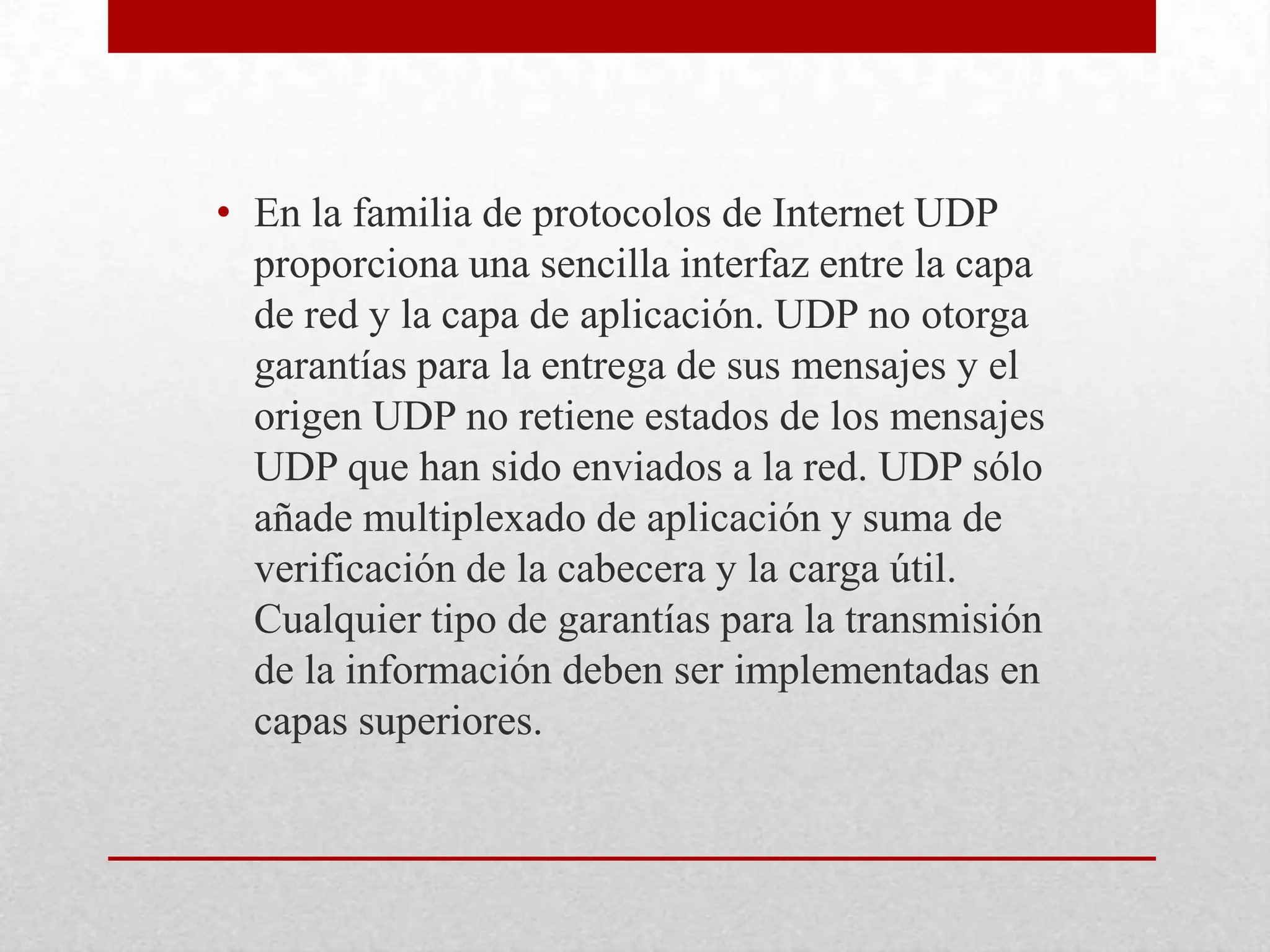 • En la familia de protocolos de Internet UDP
proporciona una sencilla interfaz entre la capa
de red y la capa de aplicación. UDP no otorga
garantías para la entrega de sus mensajes y el
origen UDP no retiene estados de los mensajes
UDP que han sido enviados a la red. UDP sólo
añade multiplexado de aplicación y suma de
verificación de la cabecera y la carga útil.
Cualquier tipo de garantías para la transmisión
de la información deben ser implementadas en
capas superiores.

 