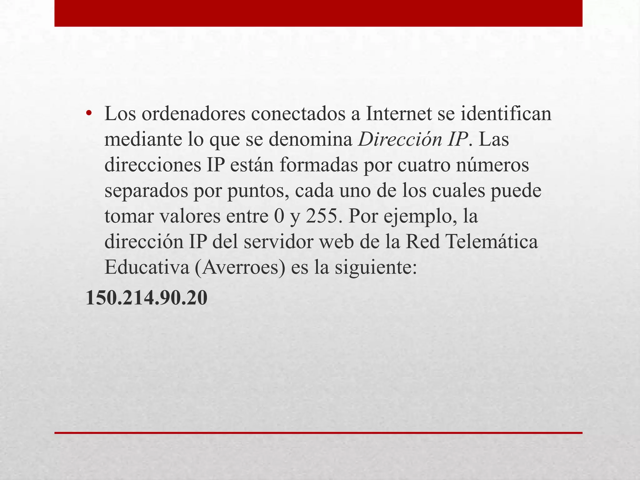 • Los ordenadores conectados a Internet se identifican
mediante lo que se denomina Dirección IP. Las
direcciones IP están formadas por cuatro números
separados por puntos, cada uno de los cuales puede
tomar valores entre 0 y 255. Por ejemplo, la
dirección IP del servidor web de la Red Telemática
Educativa (Averroes) es la siguiente:
150.214.90.20

 