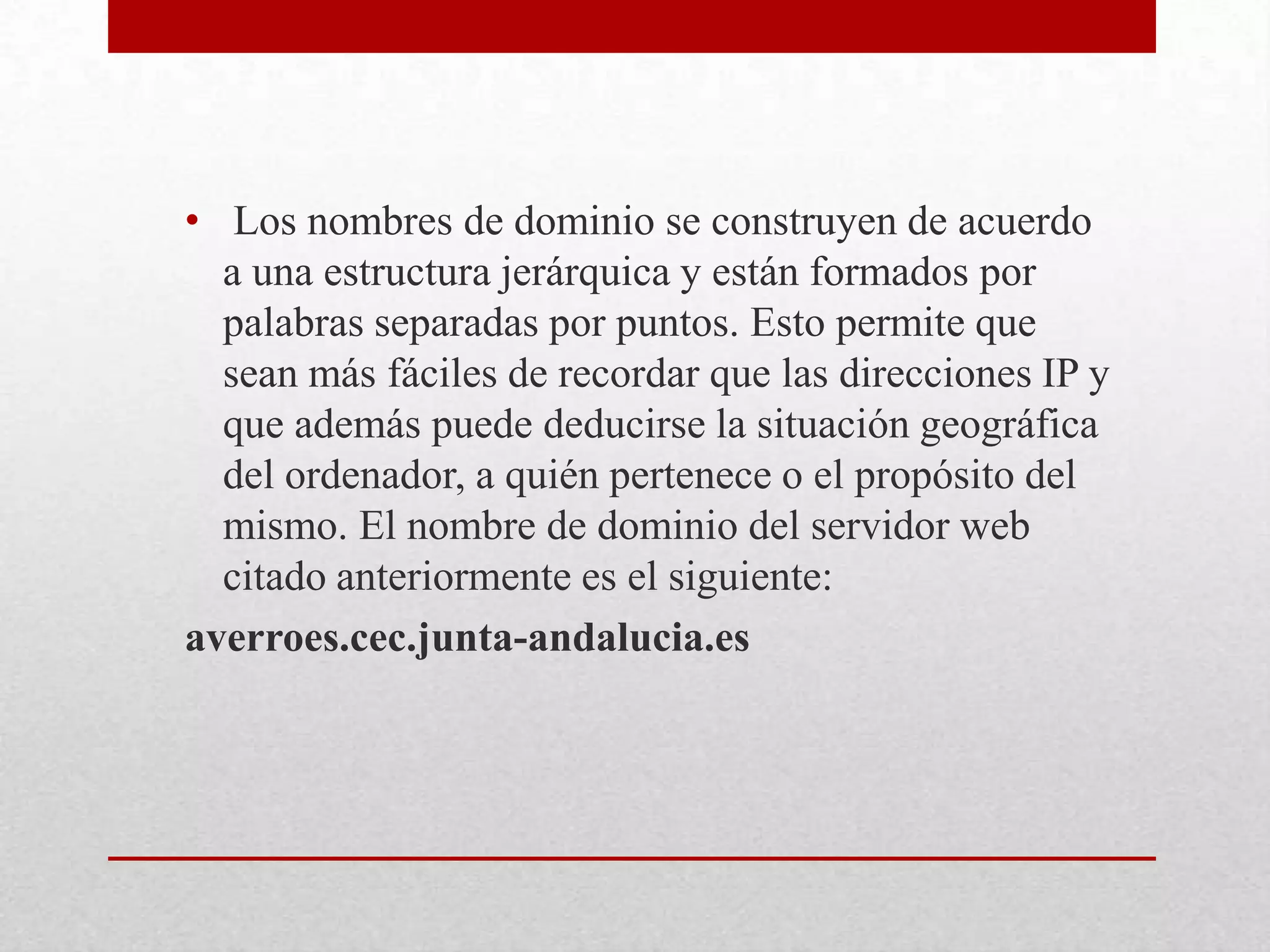• Los nombres de dominio se construyen de acuerdo
a una estructura jerárquica y están formados por
palabras separadas por puntos. Esto permite que
sean más fáciles de recordar que las direcciones IP y
que además puede deducirse la situación geográfica
del ordenador, a quién pertenece o el propósito del
mismo. El nombre de dominio del servidor web
citado anteriormente es el siguiente:
averroes.cec.junta-andalucia.es

 