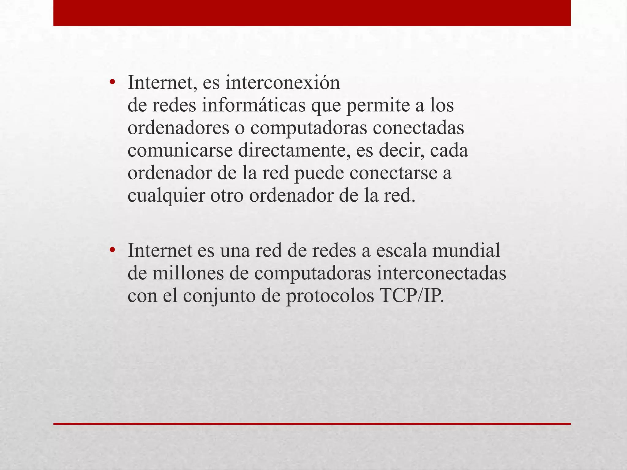 • Internet, es interconexión
de redes informáticas que permite a los
ordenadores o computadoras conectadas
comunicarse directamente, es decir, cada
ordenador de la red puede conectarse a
cualquier otro ordenador de la red.
• Internet es una red de redes a escala mundial
de millones de computadoras interconectadas
con el conjunto de protocolos TCP/IP.

 