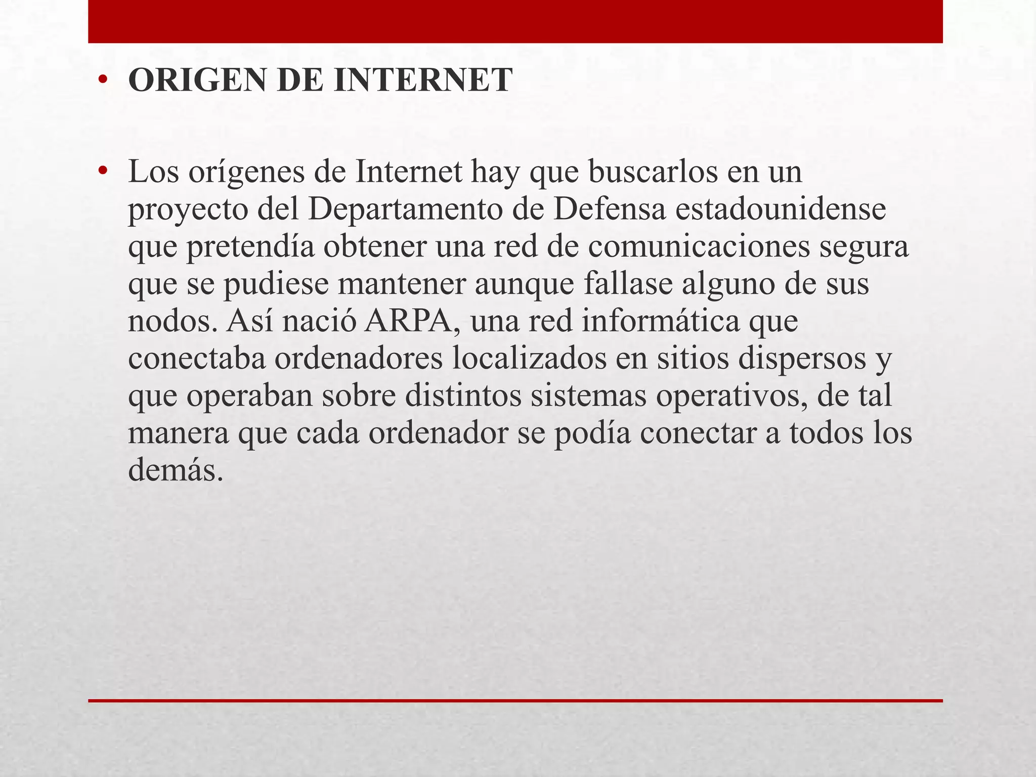 • ORIGEN DE INTERNET
• Los orígenes de Internet hay que buscarlos en un
proyecto del Departamento de Defensa estadounidense
que pretendía obtener una red de comunicaciones segura
que se pudiese mantener aunque fallase alguno de sus
nodos. Así nació ARPA, una red informática que
conectaba ordenadores localizados en sitios dispersos y
que operaban sobre distintos sistemas operativos, de tal
manera que cada ordenador se podía conectar a todos los
demás.

 