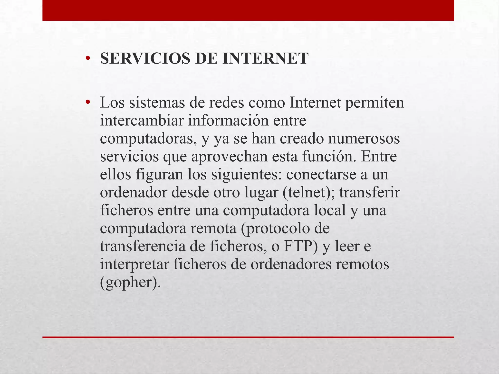 • SERVICIOS DE INTERNET
• Los sistemas de redes como Internet permiten
intercambiar información entre
computadoras, y ya se han creado numerosos
servicios que aprovechan esta función. Entre
ellos figuran los siguientes: conectarse a un
ordenador desde otro lugar (telnet); transferir
ficheros entre una computadora local y una
computadora remota (protocolo de
transferencia de ficheros, o FTP) y leer e
interpretar ficheros de ordenadores remotos
(gopher).

 