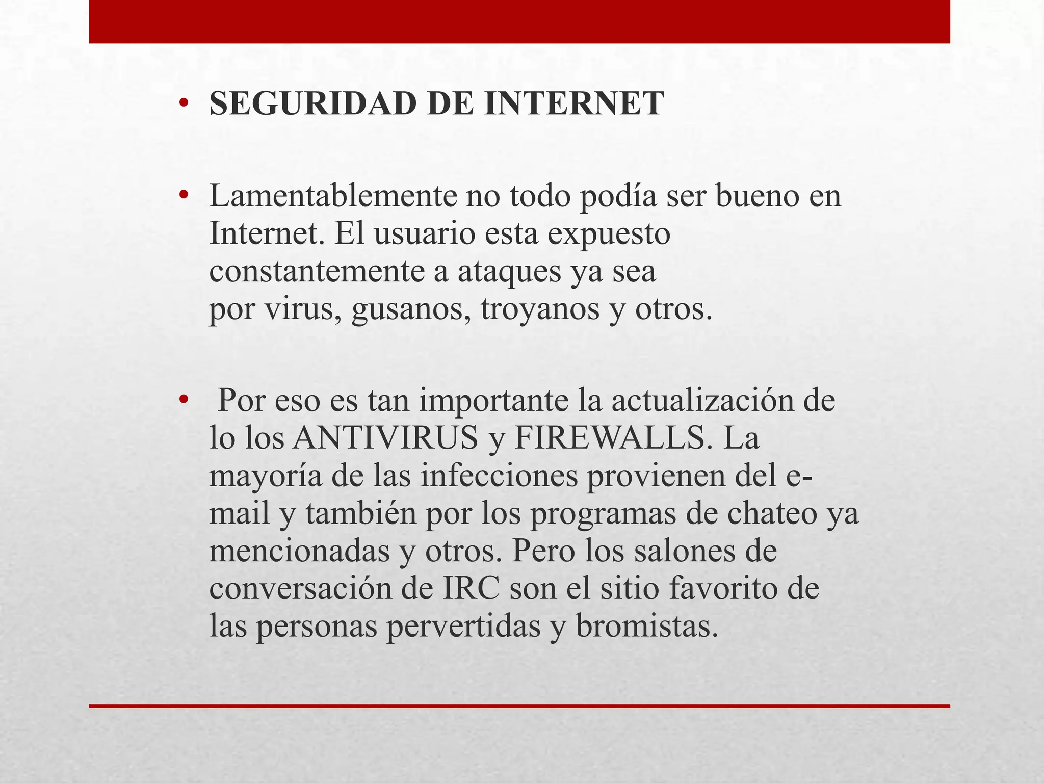 • SEGURIDAD DE INTERNET
• Lamentablemente no todo podía ser bueno en
Internet. El usuario esta expuesto
constantemente a ataques ya sea
por virus, gusanos, troyanos y otros.
• Por eso es tan importante la actualización de
lo los ANTIVIRUS y FIREWALLS. La
mayoría de las infecciones provienen del email y también por los programas de chateo ya
mencionadas y otros. Pero los salones de
conversación de IRC son el sitio favorito de
las personas pervertidas y bromistas.

 