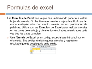 Formulas de excel
Las fórmulas de Excel son lo que dan un tremendo poder a nuestras
hojas de cálculo. Sin las fórmulas nuestras hojas de cálculo serían
como cualquier otro documento creado en un procesador de
palabras. Utilizamos las fórmulas de Excel para realizar cálculos
en los datos de una hoja y obtener los resultados actualizados cada
vez que los datos cambien.


Una fórmula de Excel es un código especial que introducimos en
una celda. Ese código realiza algunos cálculos y regresa un
resultado que es desplegado en la celda.

 