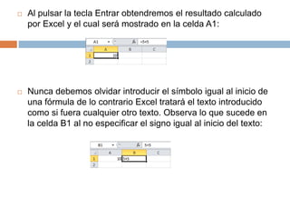 

Al pulsar la tecla Entrar obtendremos el resultado calculado
por Excel y el cual será mostrado en la celda A1:



Nunca debemos olvidar introducir el símbolo igual al inicio de
una fórmula de lo contrario Excel tratará el texto introducido
como si fuera cualquier otro texto. Observa lo que sucede en
la celda B1 al no especificar el signo igual al inicio del texto:

 