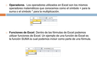 

Operadores. Los operadores utilizados en Excel son los mismos
operadores matemáticos que conocemos como el símbolo + para la
suma o el símbolo * para la multiplicación.



Funciones de Excel. Dentro de las fórmulas de Excel podemos
utilizar funciones de Excel. Un ejemplo de una función de Excel es
la función SUMA la cual podemos incluir como parte de una fórmula.

 