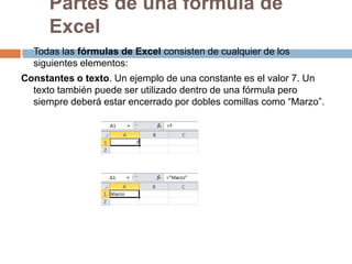 Partes de una fórmula de
Excel


Todas las fórmulas de Excel consisten de cualquier de los
siguientes elementos:

Constantes o texto. Un ejemplo de una constante es el valor 7. Un
texto también puede ser utilizado dentro de una fórmula pero
siempre deberá estar encerrado por dobles comillas como “Marzo”.

 