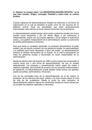 2.- Elabore un ensayo sobre “LA DESCENTRALIZACIÓN ESTATAL” en la
que hará constar: Origen, concepto, finalidad y sobre todo su criterio
jurídico


Cuando hablamos de Descentralización Estatal nos referimos a una forma de
organización en la cual se transfiere el poder como tal, los recursos de un
gobierno central, hacia las autoridades que están jerárquicamente
subordinadas; esta relación se da de manera horizontal mas no jerárquica.

La descentralización estatal otorga mayor poder a gobiernos locales con el que
pueden tomar decisiones y por así decirlo llegan a ser autónomos e
independientes, actúan con sus propios agentes y se les asigna un patrimonio
propio y una gestión independiente de la administración central. La autonomía
es política administrativa y financiera.

Para que exista un verdadero desarrollo, es necesario descentralizar el poder
estatal y por así decirlo compartir con los gobiernos locales, la responsabilidad,
y la potestad para tomar decisiones a favor del pueblo. La descentralización
refuerza el carácter democrático de un Estado, en el cual la participación de
todos los gobiernos locales y seccionales se hacen responsables de su
administración.

Desde los últimos años del decenio de 1980 muchos países han emprendido el
camino hacia una u otra forma de descentralización. No hay un modelo
estandarizado. Los procesos y procedimientos varían según las metas y
objetivos originales, pero también de acuerdo con los acuerdos institucionales y
de aplicación. La descentralización puede adoptar varias formas, por ejemplo,
puede ser política, administrativa o financiera.

Uno de los principales fines de la descentralización es el de mejorar la
prestación de los servicios del sector público y de está manera elevar el nivel
de vida de los ciudadanos. Desde el punto de vista normativo, la
descentralización debería mejorar las condiciones locales al mismo tiempo que
se cumplen los objetivos regionales y nacionales.
 