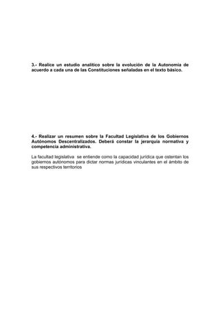 3.- Realice un estudio analítico sobre la evolución de la Autonomía de
acuerdo a cada una de las Constituciones señaladas en el texto básico.




4.- Realizar un resumen sobre la Facultad Legislativa de los Gobiernos
Autónomos Descentralizados. Deberá constar la jerarquía normativa y
competencia administrativa.

La facultad legislativa se entiende como la capacidad jurídica que ostentan los
gobiernos autónomos para dictar normas jurídicas vinculantes en el ámbito de
sus respectivos territorios
 