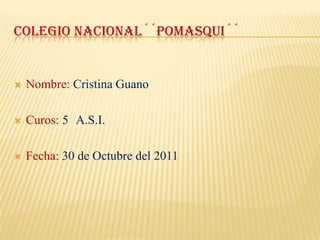 COLEGIO NACIONAL´´POMASQUI´´


   Nombre: Cristina Guano

   Curos: 5 A.S.I.

   Fecha: 30 de Octubre del 2011
 