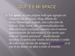    Un space es una página web que agrupa un
    conjunto de servicios, blog, álbum de
    fotos, Messenger, e-mail, una colección de
    vídeos, chat, foros, etc., personalizados sin
    dificultad por cualquier usuario sin el menor
    conocimiento de informática. De modo que
    crea un “portal personal”, desde donde
    mostrar su particular visión del mundo y estilo
    de vida a su círculo de amigos y conocidos, o si
    ese es tu deseo, se abre a todo el mundo.
 