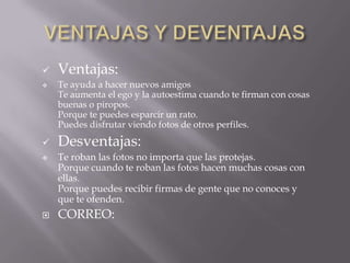    Ventajas:
   Te ayuda a hacer nuevos amigos
    Te aumenta el ego y la autoestima cuando te firman con cosas
    buenas o piropos.
    Porque te puedes esparcir un rato.
    Puedes disfrutar viendo fotos de otros perfiles.
   Desventajas:
   Te roban las fotos no importa que las protejas.
    Porque cuando te roban las fotos hacen muchas cosas con
    ellas.
    Porque puedes recibir firmas de gente que no conoces y
    que te ofenden.
   CORREO:
 