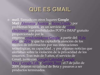    mail, llamado en otros lugares Google
    Mail (Alemania, Austria y Reino Unido) por
    problemas legales,1 es un servicio decorreo
    electrónico con posibilidades POP3 e IMAP gratuito
    proporcionado por la
    empresa estadounidense Google a partir del 15 de
    abril de 2004 y que ha captado la atención de los
    medios de información por sus innovaciones
    tecnológicas, su capacidad , y por algunas noticias que
    alertaban sobre la violación de la privacidad de los
    usuarios. Tras más de 5 años, el servicio de
    Gmail, junto con Google Calendar, Google
    Docs, Google Talk y Google Buzz; el 7 de julio de
    2009, dejaron su calidad de Beta y pasaron a ser
    productos terminados.
 