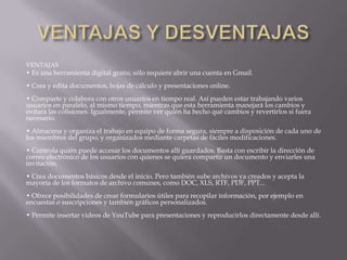 VENTAJAS
• Es una herramienta digital gratis; sólo requiere abrir una cuenta en Gmail.
• Crea y edita documentos, hojas de cálculo y presentaciones online.
• Comparte y colabora con otros usuarios en tiempo real. Así pueden estar trabajando varios
usuarios en paralelo, al mismo tiempo, mientras que esta herramienta manejará los cambios y
evitará las colisiones. Igualmente, permite ver quién ha hecho qué cambios y revertirlos si fuera
necesario.
• Almacena y organiza el trabajo en equipo de forma segura, siempre a disposición de cada uno de
los miembros del grupo, y organizados mediante carpetas de fáciles modificaciones.
• Controla quién puede accesar los documentos allí guardados. Basta con escribir la dirección de
correo electrónico de los usuarios con quienes se quiera compartir un documento y enviarles una
invitación.
• Crea documentos básicos desde el inicio. Pero también sube archivos ya creados y acepta la
mayoría de los formatos de archivo comunes, como DOC, XLS, RTF, PDF, PPT...
• Ofrece posibilidades de crear formularios útiles para recopilar información, por ejemplo en
encuestas o suscripciones y también gráficos personalizados.
• Permite insertar videos de YouTube para presentaciones y reproducirlos directamente desde allí.
 