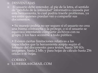    DESVENTAJAS
    El usuario debe entender, al pie de la letra, el sentido
    de "pérdida de la intimidad" informativa causada por
    esta herramienta, lo cual podría traerle problemas, ya
    sea entre quienes puedan ver o compartir sus
    documentos.
    • Su manejo podría no ser seguro si el usuario no crea
    una buena contraseña y la protege, o si el usuario se
    equivoca intentando compartir archivos con su
    grupo, y los hace accesible a todo público.
    • Existen ciertas limitaciones relativas a las
    capacidades que la herramienta acepta según el
    formato del documento: para textos, hasta 500 Kb;
    imágenes, hasta 2 Mb; y para hojas de cálculo hasta 256
    celdas o 40 hojas.
    CORREO:
   LUISERIKA@GMAIL.COM
 
