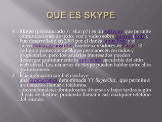    Skype (pronunciado /ˈ     skaɪp/) es un software que permite
    comunicaciones de texto, voz y vídeo sobre Internet(VoIP).
    Fue desarrollado en 2003 por el danés Janus Friis y el
    sueco Niklas Zennström, también creadores deKazaa. El
    código y protocolo de Skype permanecen cerrados y
    propietarios, pero los usuarios interesados pueden
    descargar gratuitamente la aplicación ejecutable del sitio
    web oficial. Los usuarios de Skype pueden hablar entre ellos
    gratuitamente.
   Esta aplicación también incluye
    una característica denominada YY SkypeOut,2 que permite a
    los usuarios llamar a teléfonos
    convencionales, cobrándoseles diversas y bajas tarifas según
    el país de destino, pudiendo llamar a casi cualquier teléfono
    del mundo.
 