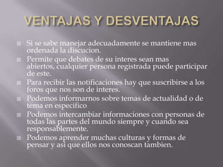    Si se sabe manejar adecuadamente se mantiene mas
    ordenada la discucion.
   Permite que debates de su interes sean mas
    abiertos, cualquier persona registrada puede participar
    de este.
   Para recibir las notificaciones hay que suscribirse a los
    foros que nos son de interes.
   Podemos informarnos sobre temas de actualidad o de
    tema en especifico
   Podemos intercambiar informaciones con personas de
    todas las partes del mundo siempre y cuando sea
    responsablemente.
   Podemos aprender muchas culturas y formas de
    pensar y asi que ellos nos conoscan tambien.
 