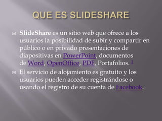    SlideShare es un sitio web que ofrece a los
    usuarios la posibilidad de subir y compartir en
    público o en privado presentaciones de
    diapositivas en PowerPoint, documentos
    de Word, OpenOffice, PDF, Portafolios. 1
   El servicio de alojamiento es gratuito y los
    usuarios pueden acceder registrándose o
    usando el registro de su cuenta de Facebook.
 
