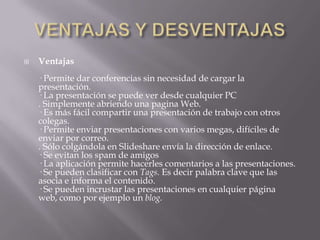    Ventajas
    · Permite dar conferencias sin necesidad de cargar la
    presentación.
    · La presentación se puede ver desde cualquier PC
    . Simplemente abriendo una pagina Web.
    · Es más fácil compartir una presentación de trabajo con otros
    colegas.
    · Permite enviar presentaciones con varios megas, difíciles de
    enviar por correo.
    . Sólo colgándola en Slideshare envía la dirección de enlace.
    · Se evitan los spam de amigos
    · La aplicación permite hacerles comentarios a las presentaciones.
    · Se pueden clasificar con Tags. Es decir palabra clave que las
    asocia e informa el contenido.
    · Se pueden incrustar las presentaciones en cualquier página
    web, como por ejemplo un blog.
 