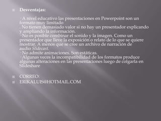    Desventajas:
    · A nivel educativo las presentaciones en Powerpoint son un
    formato muy limitado
    . No tienen demasiado valor si no hay un presentador explicando
    y ampliando la información.
    · No es posible combinar el sonido y la imagen. Como un
    presentador que lleve la exposición o relato de lo que se quiere
    mostrar. A menos que se cree un archivo de narración de
    audio Slidecast.
    · No admite animaciones. Son estáticas.
    · Algunas veces la incompatibilidad de los formatos produce
    algunas alteraciones en las presentaciones luego de colgarla en
    Slideshare

   CORREO:
   ERIKALUIS@HOTMAIL.COM
 