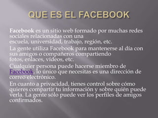 Facebook es un sitio web formado por muchas redes
sociales relacionadas con una
escuela, universidad, trabajo, región, etc.
La gente utiliza Facebook para mantenerse al día con
sus amigos o compañeros compartiendo
fotos, enlaces, vídeos, etc.
Cualquier persona puede hacerse miembro de
Facebook, lo único que necesitas es una dirección de
correo electrónico.
En cuanto a privacidad, tienes control sobre cómo
quieres compartir tu información y sobre quién puede
verla. La gente sólo puede ver los perfiles de amigos
confirmados.
 