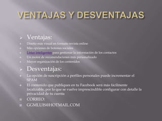    Ventajas:
   Diseño más visual en formato revista online
   Más opciones de botones sociales
   Listas inteligentes para gestionar la información de los contactos
   Un motor de recomendaciones más personalizado
   Mayor organización de los contenidos

   Desventajas:
   La opción de suscripción a perfiles personales puede incrementar el
    SPAM
   El contenido que publiques en tu Facebook será más fácilmente
    localizable, por lo que se vuelve imprescindible configurar con detalle la
    privacidad de tu cuenta
   CORREO:
   GGMLUIS@HOTMAIL.COM
 