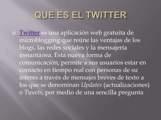    Twitter es una aplicación web gratuita de
    microblogging que reúne las ventajas de los
    blogs, las redes sociales y la mensajería
    instantánea. Esta nueva forma de
    comunicación, permite a sus usuarios estar en
    contacto en tiempo real con personas de su
    interés a través de mensajes breves de texto a
    los que se denominan Updates (actualizaciones)
    o Tweets, por medio de una sencilla pregunta
 