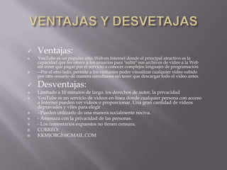    Ventajas:
   YouTube es un popular sitio Web en Internet donde el principal atractivo es la
    capacidad que les ofrece a los usuarios para "subir" sus archivos de video a la Web
    sin tener que pagar por el servicio o conocer complejos lenguajes de programación.
   — Por el otro lado, permite a los visitantes poder visualizar cualquier video subido
    por otro usuario de manera simultanea sin tener que descargar todo el video antes.

   Desventajas:
   Limitado a 10 minutos de largo, los derechos de autor, la privacidad
   YouTube es un servicio de vídeos en línea donde cualquier persona con acceso
    a Internet pueden ver videos o proporcionar. Una gran cantidad de vídeos
    depravados y viles para elegir
   - Pueden utilizarlo de una manera socialmente nociva.
   - Amenaza con la privacidad de las personas.
   - Los comentarios expuestos no tienen censura.
   CORREO:
   KKMJORGE@GMAIL.COM
 