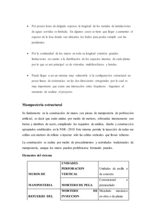  Por poseer losas de delgado espesor, la longitud de los ramales de instalaciones
de aguas servidas es limitada. En algunos casos se tiene que llegar a aumentar el
espesor de la losa donde van ubicados los baños para poder cumplir con las
pendientes.
 Por la continuidad de los muros en toda su longitud existirán grandes
limitaciones en cuanto a la distribución de los espacios internos de cada planta
por lo que se usó principal es de viviendas multifamiliares y hoteles.
 Puede llegar a ser un sistema muy vulnerable si la configuración estructural no
posee líneas de resistencias en las dos direcciones ortogonales por lo cual es
muy importante que exista una interacción entre Arquitecto –Ingeniero al
momento de realizar el proyecto.
Mampostería estructural
Se fundamente en la construcción de muros con piezas de mampostería de perforación
artificial, es decir que están unidas por medio de mortero, reforzadas internamente con
barras y alambres de acero, cumpliendo los requisitos de análisis, diseño y construcción
apropiados establecidos en la NSR - 2010. Este sistema permite la inyección de todas sus
celdas con mortero de relleno o inyectar sólo las celdas verticales que llevan refuerzo.
La construcción se realiza por medio de procedimientos y actividades tradicionales de
mampostería, aunque los muros pueden prefabricarse formando paneles.
Elementos del sistema
MUROS DE
UNIDADES
PERFORACION
VERTICAL
Unidades de arcilla o
de concreto
MAMPOSTERIA MORTERO DE PEGA
Convencional o
premezclado
REFUERZO DEL
MORTERO DE
INYECCION
Mezclado mecánico
en obra o de planta
 