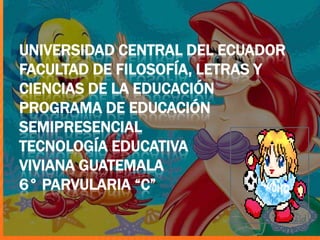 UNIVERSIDAD CENTRAL DEL ECUADOR
FACULTAD DE FILOSOFÍA, LETRAS Y
CIENCIAS DE LA EDUCACIÓN
PROGRAMA DE EDUCACIÓN
SEMIPRESENCIAL
TECNOLOGÍA EDUCATIVA
VIVIANA GUATEMALA
6° PARVULARIA “C”
 