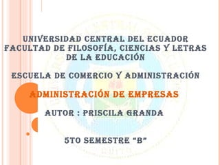UNIVERSIDAD CENTRAL DEL ECUADOR FACULTAD DE FILOSOFÍA, CIENCIAS Y LETRAS DE LA EDUCACIÓN ESCUELA DE COMERCIO Y ADMINISTRACIÓN ADMINISTRACIÓN DE EMPRESAS  AUTOR : PRISCILA GRANDA  5TO SEMESTRE “B” 