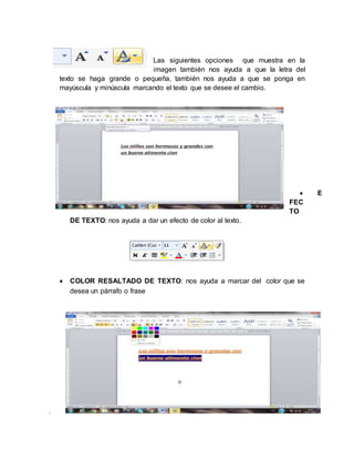 .
Las siguientes opciones que muestra en la
imagen también nos ayuda a que la letra del
texto se haga grande o pequeña, también nos ayuda a que se ponga en
mayúscula y minúscula marcando el texto que se desee el cambio.
 E
FEC
TO
DE TEXTO: nos ayuda a dar un efecto de color al texto.
 COLOR RESALTADO DE TEXTO: nos ayuda a marcar del color que se
desea un párrafo o frase
 