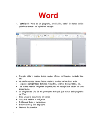.
Word
1. Definición: Word es un programa, procesador, editor de textos donde
podemos realizar los siguientes trabajos:
 Permite editar y realizar textos, cartas, oficios, certificados, currículo vitae
etc.
 se puede corregir, mover, borrar, copiar o resaltar partes de un texto
 se puede agregar tipos de letras, recuadros, colores, diseñar tablas, etc.
 Se puede insertar imágenes o figuras para los trabajos que deben ser bien
presentados
 La ortografía es uno de los principales trabajos que realiza este programa
de Word
 Crea un nuevo documento en blanco
 Se puede recortar la imágenes
 Estilo para títulos y numeración
 Encabezados y pies de pagina
 Guardar documentos
 