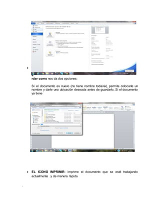 .
 G
u
a
rdar como nos da dos opciones:
Si el documento es nuevo (no tiene nombre todavía), permite colocarle un
nombre y darle una ubicación deseada antes de guardarlo, Si el documento
ya tiene
 EL ICONO IMPRIMIR: imprime el documento que se esté trabajando
actualmente y de manera rápida
 