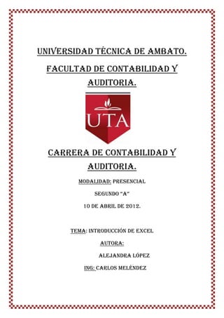 UNIVERSIDAD TÉCNICA DE AMBATO.
 FACULTAD DE CONTABILIDAD Y
           AUDITORIA.




  CARRERA DE CONTABILIDAD Y
           AUDITORIA.
        MODALIDAD: PRESENCIAL

             Segundo “A”

          10 de abril de 2012.



      TEMA: INTRODUCCIÓN DE EXCEL

               AUTORA:

               ALEJANDRA LÓPEZ

          ING: Carlos Meléndez
 