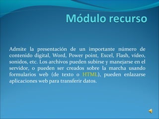 Admite la presentación de un importante número de
contenido digital, Word, Power point, Excel, Flash, vídeo,
sonidos, etc. Los archivos pueden subirse y manejarse en el
servidor, o pueden ser creados sobre la marcha usando
formularios web (de texto o HTML), pueden enlazarse
aplicaciones web para transferir datos.
 