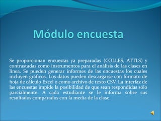 Se proporcionan encuestas ya preparadas (COLLES, ATTLS) y
contrastadas como instrumentos para el análisis de las clases en
línea. Se pueden generar informes de las encuestas los cuales
incluyen gráficos. Los datos pueden descargarse con formato de
hoja de cálculo Excel o como archivo de texto CSV. La interfaz de
las encuestas impide la posibilidad de que sean respondidas sólo
parcialmente. A cada estudiante se le informa sobre sus
resultados comparados con la media de la clase.
 