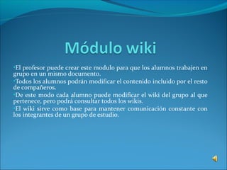 •El profesor puede crear este modulo para que los alumnos trabajen en
grupo en un mismo documento.
•Todos los alumnos podrán modificar el contenido incluido por el resto
de compañeros.
•De este modo cada alumno puede modificar el wiki del grupo al que
pertenece, pero podrá consultar todos los wikis.
•El wiki sirve como base para mantener comunicación constante con
los integrantes de un grupo de estudio.
 