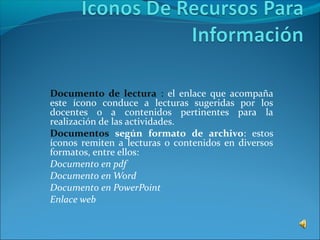 Documento de lectura : el enlace que acompaña
este ícono conduce a lecturas sugeridas por los
docentes o a contenidos pertinentes para la
realización de las actividades.
Documentos según formato de archivo: estos
íconos remiten a lecturas o contenidos en diversos
formatos, entre ellos:
Documento en pdf
Documento en Word
Documento en PowerPoint
Enlace web
 