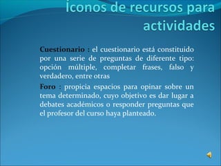 Cuestionario : el cuestionario está constituido
por una serie de preguntas de diferente tipo:
opción múltiple, completar frases, falso y
verdadero, entre otras
Foro : propicia espacios para opinar sobre un
tema determinado, cuyo objetivo es dar lugar a
debates académicos o responder preguntas que
el profesor del curso haya planteado.
 