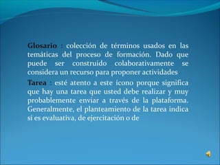 Glosario : colección de términos usados en las
temáticas del proceso de formación. Dado que
puede ser construido colaborativamente se
considera un recurso para proponer actividades
Tarea : esté atento a este ícono porque significa
que hay una tarea que usted debe realizar y muy
probablemente enviar a través de la plataforma.
Generalmente, el planteamiento de la tarea indica
si es evaluativa, de ejercitación o de
 