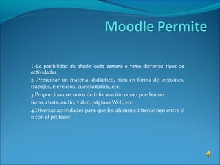 1.-La posibilidad de añadir cada semana o tema distintos tipos de
actividades.
2-.Presentar un material didáctico, bien en forma de lecciones,
trabajos, ejercicios, cuestionarios, etc.
3.Proporciona recursos de información como pueden ser
foros, chats, audio, vídeo, páginas Web, etc.
4.Diversas actividades para que los alumnos interactúen entre sí
o con el profesor.
 