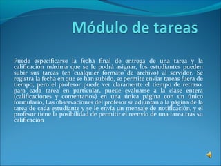 Puede especificarse la fecha final de entrega de una tarea y la
calificación máxima que se le podrá asignar, los estudiantes pueden
subir sus tareas (en cualquier formato de archivo) al servidor. Se
registra la fecha en que se han subido, se permite enviar tareas fuera de
tiempo, pero el profesor puede ver claramente el tiempo de retraso,
para cada tarea en particular, puede evaluarse a la clase entera
(calificaciones y comentarios) en una única página con un único
formulario, Las observaciones del profesor se adjuntan a la página de la
tarea de cada estudiante y se le envía un mensaje de notificación, y el
profesor tiene la posibilidad de permitir el reenvío de una tarea tras su
calificación
 