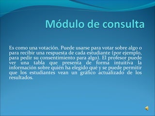 Es como una votación. Puede usarse para votar sobre algo o
para recibir una respuesta de cada estudiante (por ejemplo,
para pedir su consentimiento para algo). El profesor puede
ver una tabla que presenta de forma intuitiva la
información sobre quién ha elegido qué y se puede permitir
que los estudiantes vean un gráfico actualizado de los
resultados.
 
