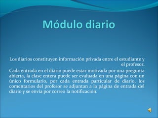 Los diarios constituyen información privada entre el estudiante y
el profesor.
Cada entrada en el diario puede estar motivada por una pregunta
abierta, la clase entera puede ser evaluada en una página con un
único formulario, por cada entrada particular de diario, los
comentarios del profesor se adjuntan a la página de entrada del
diario y se envía por correo la notificación.
 