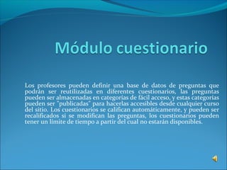 Los profesores pueden definir una base de datos de preguntas que
podrán ser reutilizadas en diferentes cuestionarios, las preguntas
pueden ser almacenadas en categorías de fácil acceso, y estas categorías
pueden ser "publicadas" para hacerlas accesibles desde cualquier curso
del sitio. Los cuestionarios se califican automáticamente, y pueden ser
recalificados si se modifican las preguntas, los cuestionarios pueden
tener un límite de tiempo a partir del cual no estarán disponibles.
 