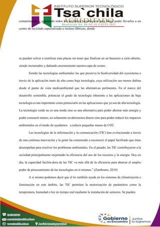 contaminantes y separando todos los artefactos tecnológicos para luego poder llevarlos a un
centro de reciclado especializado o incluso fábricas, donde
se pueden volver a reutilizar esas placas sin tener que finalizar en un basurero a cielo abierto,
siendo incinerados y dañando enormemente nuestra capa de ozono.
Siendo las tecnologías ambientales las que preserva la biodiversidad del ecosistema a
través de la aplicación tanto de alta como baja tecnología, cuya utilización sea menos dañina
desde el punto de vista medioambiental que las alternativas pertinentes. En el marco del
desarrollo sostenible, potenciar el grado de tecnología inherente a las aplicaciones de baja
tecnología es tan importante como potenciarlo en las aplicaciones que ya son de alta tecnología.
La tecnología verde no es una moda sino es una alternativa para poder ahorrar más energía y
poder consumir menos, no solamente en ahorrarnos dinero sino para poder reducir los impactos
ambientales en el modo de ayudarnos a reducir pequeñas masas de CO2.
Las tecnologías de la información y la comunicación (TIC) han evolucionado a través
de una continua innovación y la gente ha comenzado a reconocer el papel facilitado que éstas
desempeñan para resolver los problemas ambientales. En el pasado, las TIC contribuyeron a la
sociedad principalmente mejorando la eficiencia del uso de los recursos y la energía. Hoy en
día, la capacidad facilita-dora de las TIC va más allá de la eficiencia para abarcar el amplio
poder de procesamiento de las tecnologías en sí mismas.” (Zambrano, 2010)
A si mismo podemos decir que el tic también ayuda en los sistemas de climatización e
iluminación en este ámbito, las TIC permiten la motorización de parámetros como la
temperatura, humedad o luz en tiempo real mediante la instalación de sensores. Se pueden
 